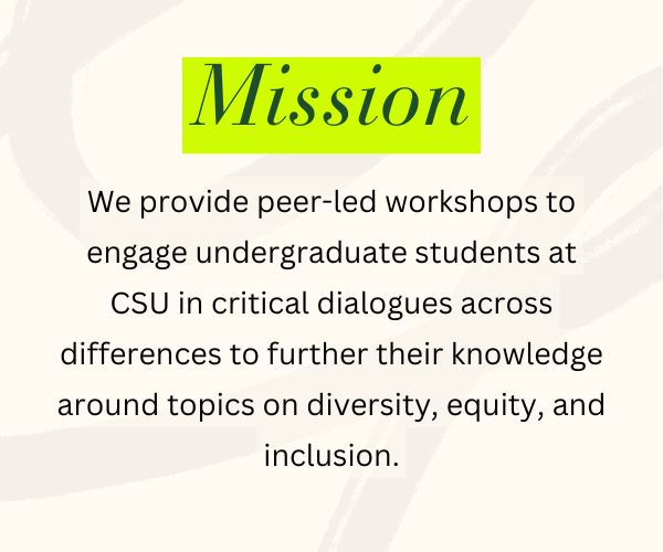 Mission - We provide peer-led workshops to engage undergraduate students at CSU in critical dialogues across differences to further their knowledge around topics on diversity, equity, and inclusion.