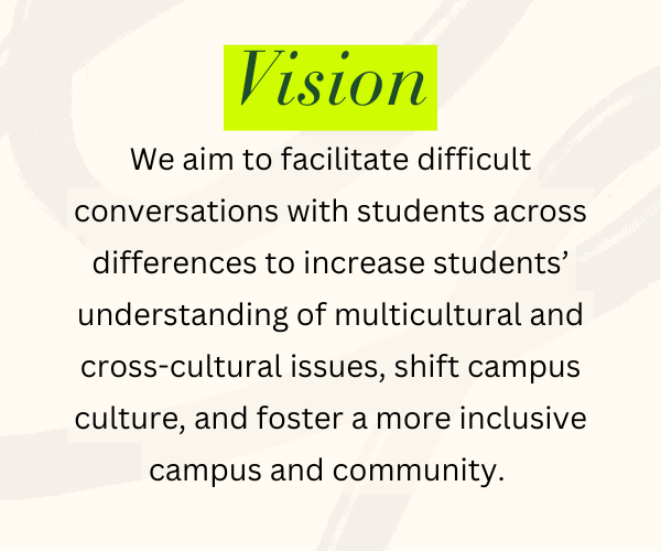 Vision - We aim to facilitate difficult conversations with students across differences to increase students’ understanding of multicultural and cross-cultural issues, shift campus culture, and foster a more inclusive campus and community.